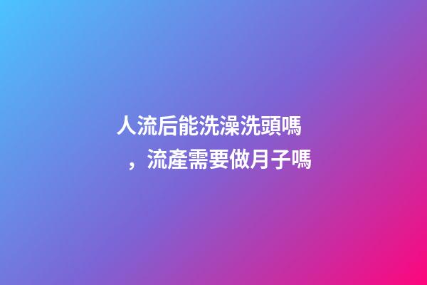 人流后能洗澡洗頭嗎，流產需要做月子嗎-第1張-觀點-玄機派